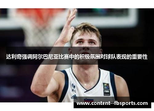 达利奇强调阿尔巴尼亚比赛中的积极氛围对球队表现的重要性